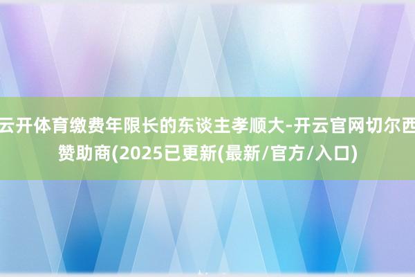 云开体育缴费年限长的东谈主孝顺大-开云官网切尔西赞助商(2025已更新(最新/官方/入口)