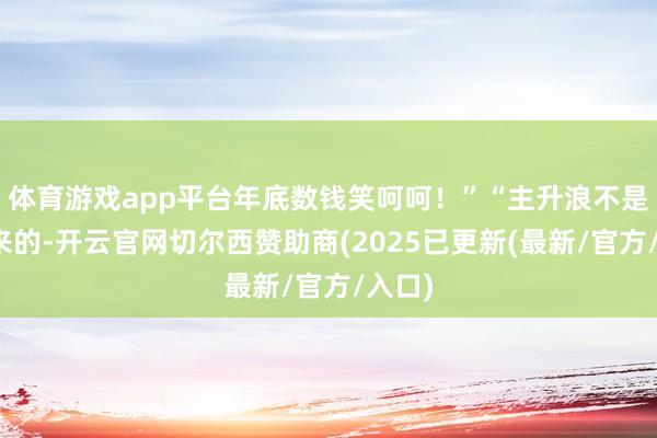 体育游戏app平台年底数钱笑呵呵！”“主升浪不是猜出来的-开云官网切尔西赞助商(2025已更新(最新/官方/入口)