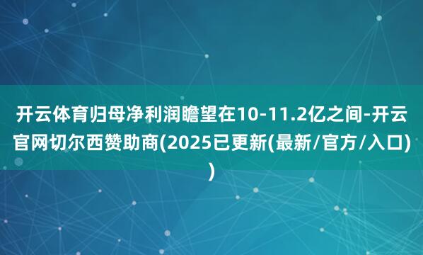 开云体育归母净利润瞻望在10-11.2亿之间-开云官网切尔西赞助商(2025已更新(最新/官方/入口)