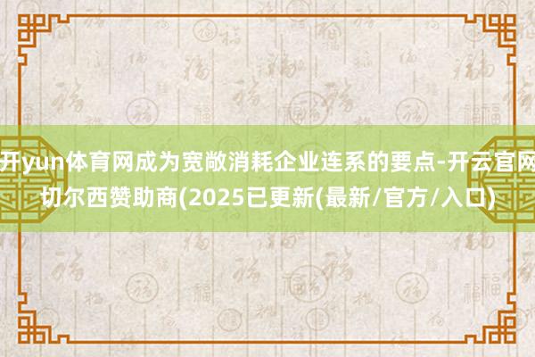 开yun体育网成为宽敞消耗企业连系的要点-开云官网切尔西赞助商(2025已更新(最新/官方/入口)