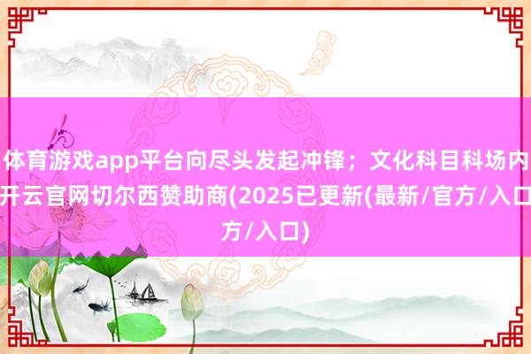 体育游戏app平台向尽头发起冲锋；文化科目科场内-开云官网切尔西赞助商(2025已更新(最新/官方/入口)