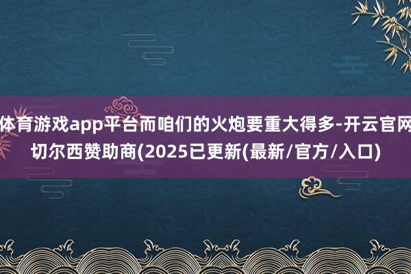 体育游戏app平台而咱们的火炮要重大得多-开云官网切尔西赞助商(2025已更新(最新/官方/入口)