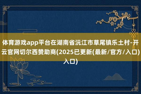 体育游戏app平台在湖南省沅江市草尾镇乐土村-开云官网切尔西赞助商(2025已更新(最新/官方/入口)