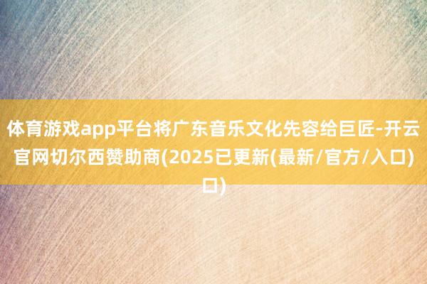 体育游戏app平台将广东音乐文化先容给巨匠-开云官网切尔西赞助商(2025已更新(最新/官方/入口)