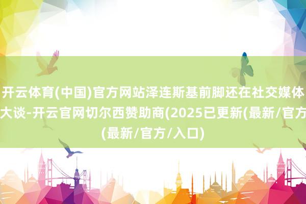开云体育(中国)官方网站泽连斯基前脚还在社交媒体上高睨大谈-开云官网切尔西赞助商(2025已更新(最新/官方/入口)