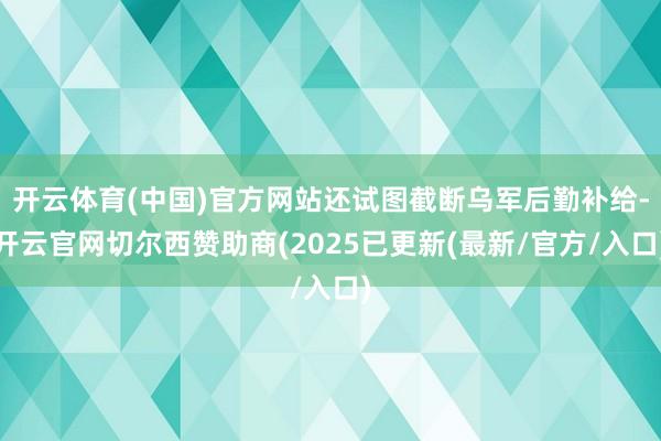 开云体育(中国)官方网站还试图截断乌军后勤补给-开云官网切尔西赞助商(2025已更新(最新/官方/入口)