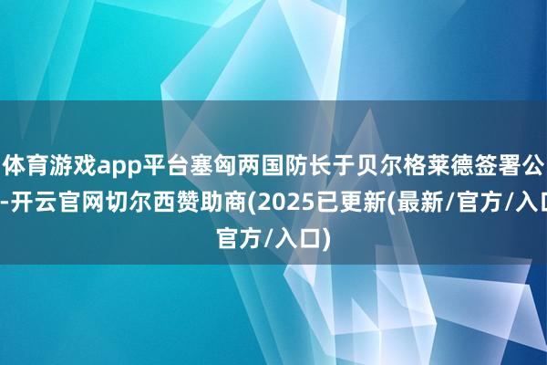 体育游戏app平台塞匈两国防长于贝尔格莱德签署公约-开云官网切尔西赞助商(2025已更新(最新/官方/入口)