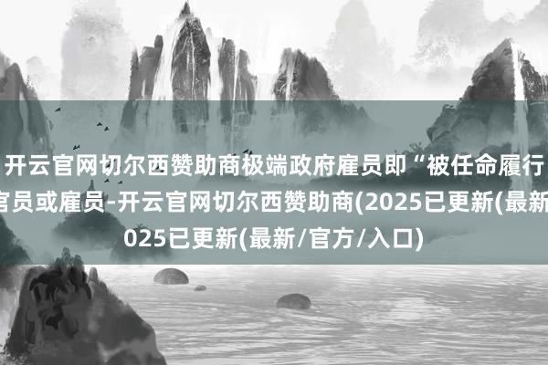 开云官网切尔西赞助商极端政府雇员即“被任命履行临时职责的官员或雇员-开云官网切尔西赞助商(2025已更新(最新/官方/入口)