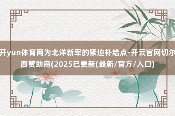 开yun体育网为北洋新军的紧迫补给点-开云官网切尔西赞助商(2025已更新(最新/官方/入口)