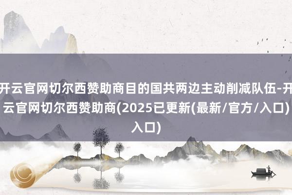 开云官网切尔西赞助商目的国共两边主动削减队伍-开云官网切尔西赞助商(2025已更新(最新/官方/入口)