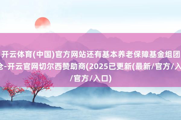 开云体育(中国)官方网站还有基本养老保障基金组团重仓-开云官网切尔西赞助商(2025已更新(最新/官方/入口)