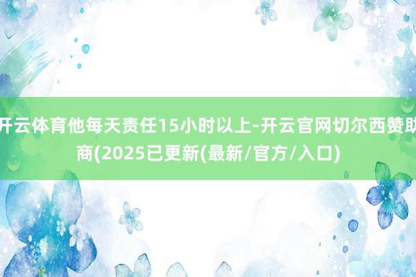 开云体育他每天责任15小时以上-开云官网切尔西赞助商(2025已更新(最新/官方/入口)