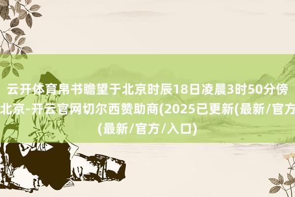 云开体育帛书瞻望于北京时辰18日凌晨3时50分傍边抵达北京-开云官网切尔西赞助商(2025已更新(最新/官方/入口)