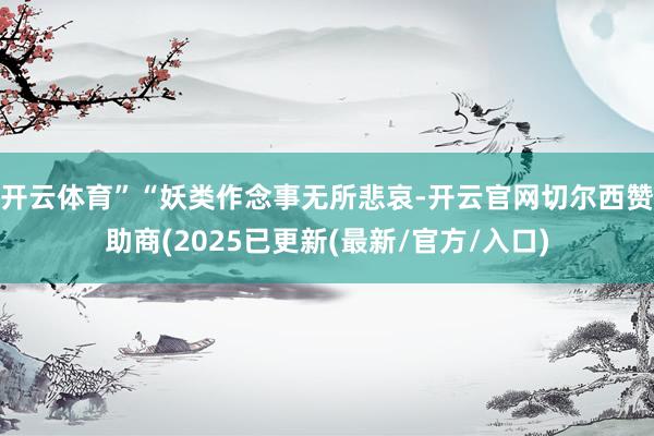开云体育”“妖类作念事无所悲哀-开云官网切尔西赞助商(2025已更新(最新/官方/入口)