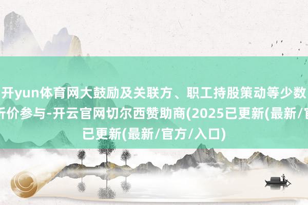 开yun体育网大鼓励及关联方、职工持股策动等少数群体通过折价参与-开云官网切尔西赞助商(2025已更新(最新/官方/入口)