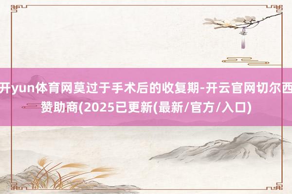 开yun体育网莫过于手术后的收复期-开云官网切尔西赞助商(2025已更新(最新/官方/入口)