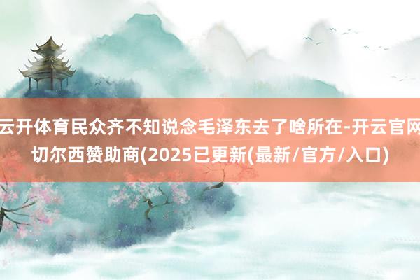 云开体育民众齐不知说念毛泽东去了啥所在-开云官网切尔西赞助商(2025已更新(最新/官方/入口)