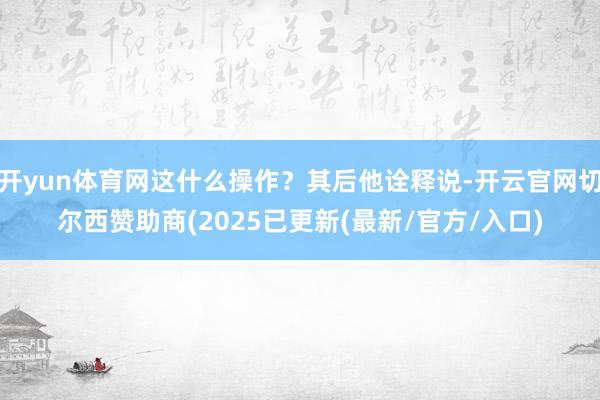 开yun体育网这什么操作？其后他诠释说-开云官网切尔西赞助商(2025已更新(最新/官方/入口)