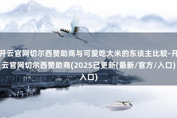 开云官网切尔西赞助商与可爱吃大米的东谈主比较-开云官网切尔西赞助商(2025已更新(最新/官方/入口)
