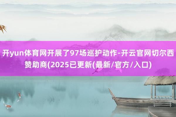 开yun体育网开展了97场巡护动作-开云官网切尔西赞助商(2025已更新(最新/官方/入口)
