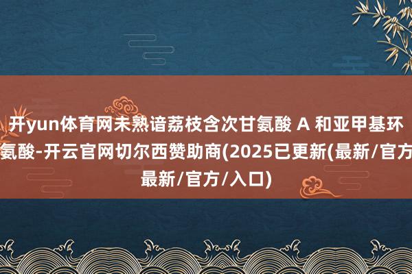 开yun体育网未熟谙荔枝含次甘氨酸 A 和亚甲基环丙基甘氨酸-开云官网切尔西赞助商(2025已更新(最新/官方/入口)