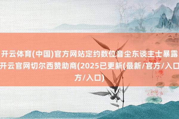 开云体育(中国)官方网站定约数位音尘东谈主士暴露-开云官网切尔西赞助商(2025已更新(最新/官方/入口)