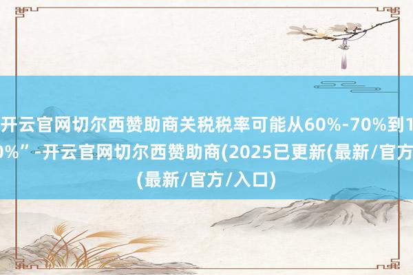 开云官网切尔西赞助商关税税率可能从60%-70%到10%-20%”-开云官网切尔西赞助商(2025已更新(最新/官方/入口)