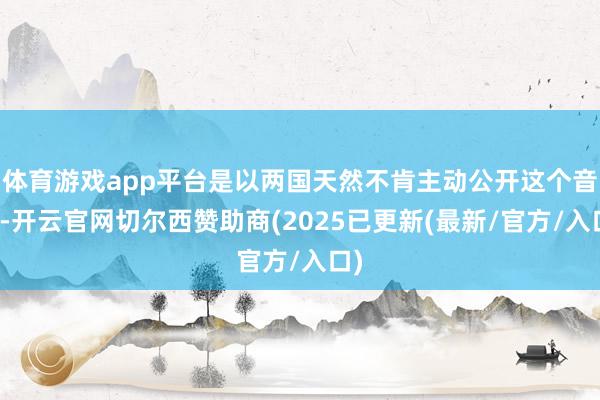体育游戏app平台是以两国天然不肯主动公开这个音书-开云官网切尔西赞助商(2025已更新(最新/官方/入口)