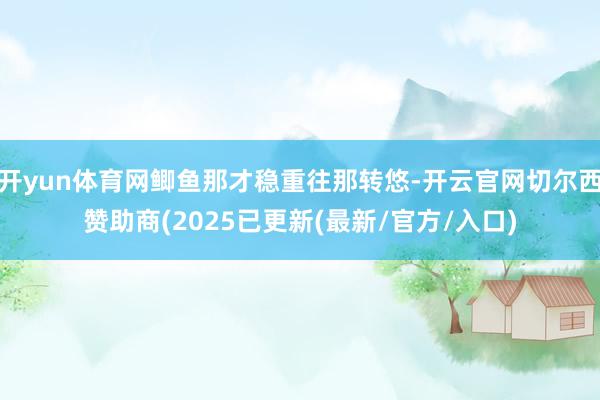 开yun体育网鲫鱼那才稳重往那转悠-开云官网切尔西赞助商(2025已更新(最新/官方/入口)