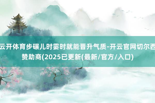云开体育步碾儿时霎时就能晋升气质-开云官网切尔西赞助商(2025已更新(最新/官方/入口)
