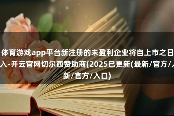 体育游戏app平台新注册的未盈利企业将自上市之日起进入-开云官网切尔西赞助商(2025已更新(最新/官方/入口)