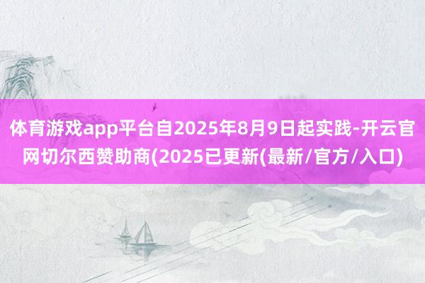 体育游戏app平台自2025年8月9日起实践-开云官网切尔西赞助商(2025已更新(最新/官方/入口)
