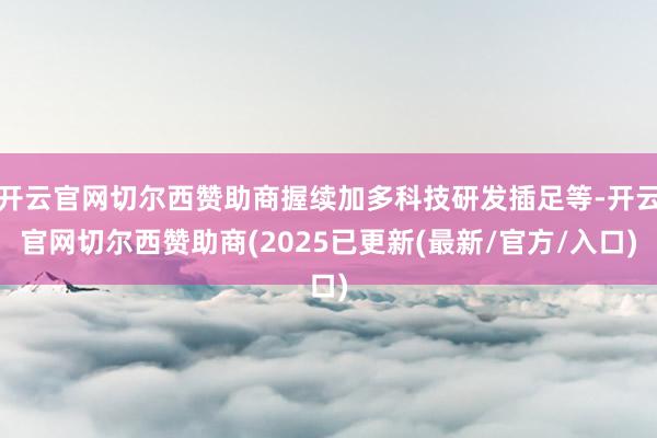 开云官网切尔西赞助商握续加多科技研发插足等-开云官网切尔西赞助商(2025已更新(最新/官方/入口)