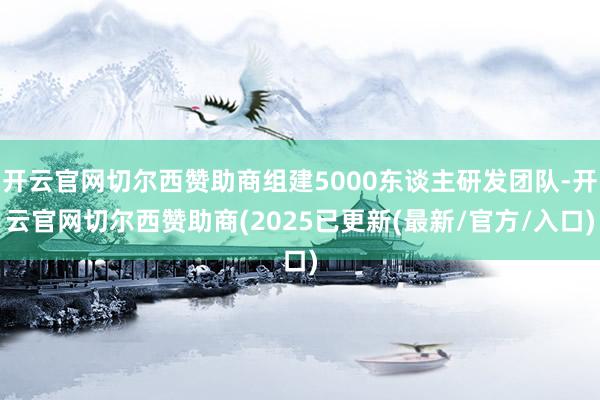 开云官网切尔西赞助商组建5000东谈主研发团队-开云官网切尔西赞助商(2025已更新(最新/官方/入口)